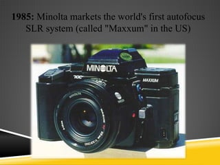 1985: Minolta markets the world's first autofocus
   SLR system (called "Maxxum" in the US)
 