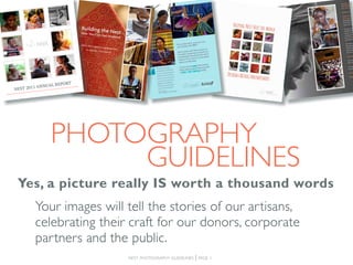 3
                2
 1




                                5
     4




                                    8
                    7
         6

                        REPORT
             1 ANNUAL
NEST 201




                        photography
                             guidelines
 Yes, a picture really IS worth a thousand words
 	Your images will tell the stories of our artisans,
   celebrating their craft for our donors, corporate
   partners and the public.
                                        nest photography guidelines   | page 1
 