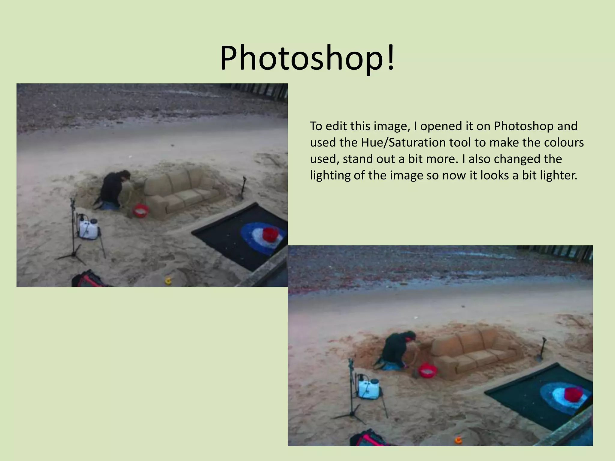 Photoshop!
     To edit this image, I opened it on Photoshop and
     used the Hue/Saturation tool to make the colours
     used, stand out a bit more. I also changed the
     lighting of the image so now it looks a bit lighter.
 