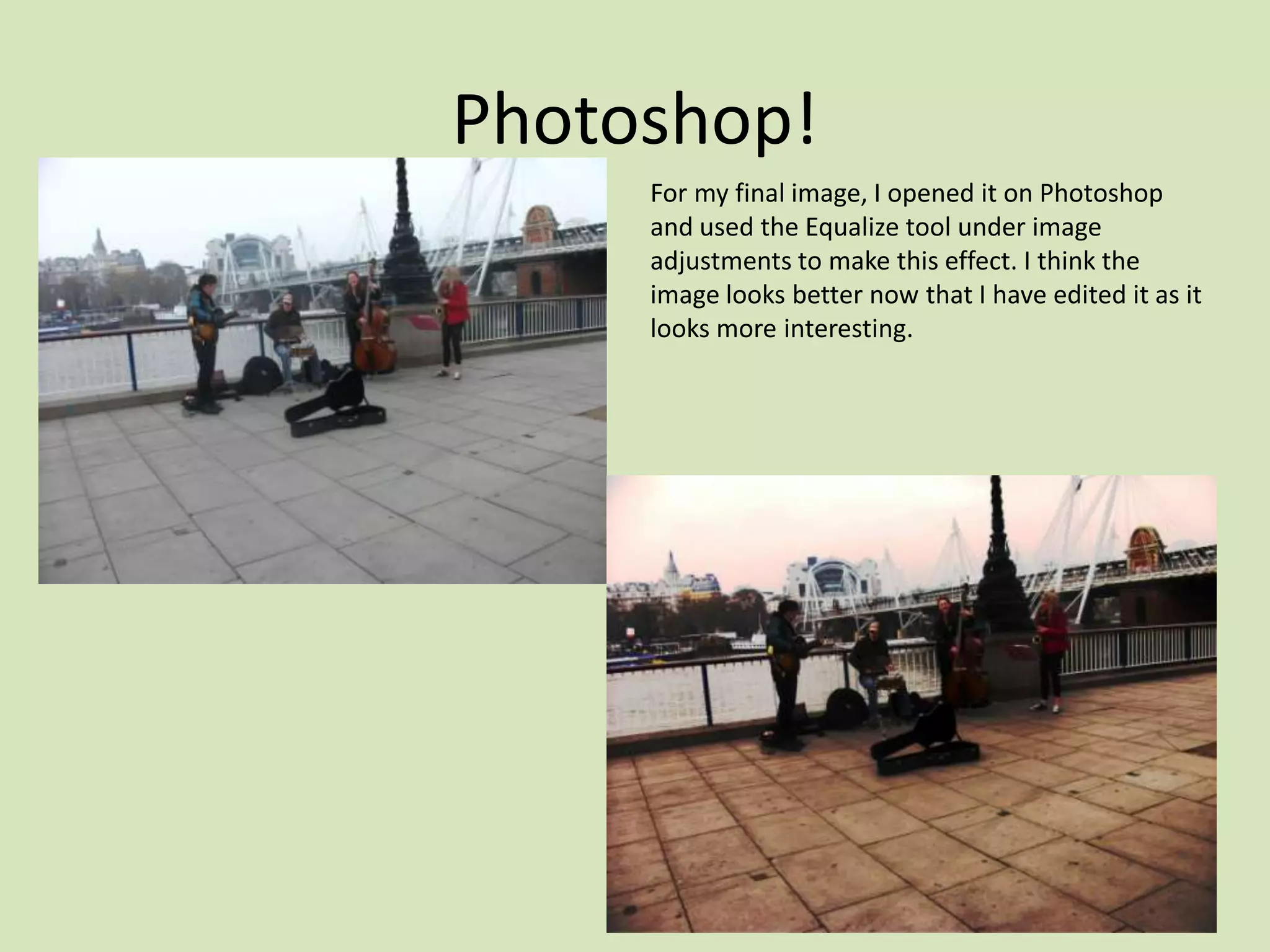 Photoshop!
     For my final image, I opened it on Photoshop
     and used the Equalize tool under image
     adjustments to make this effect. I think the
     image looks better now that I have edited it as it
     looks more interesting.
 