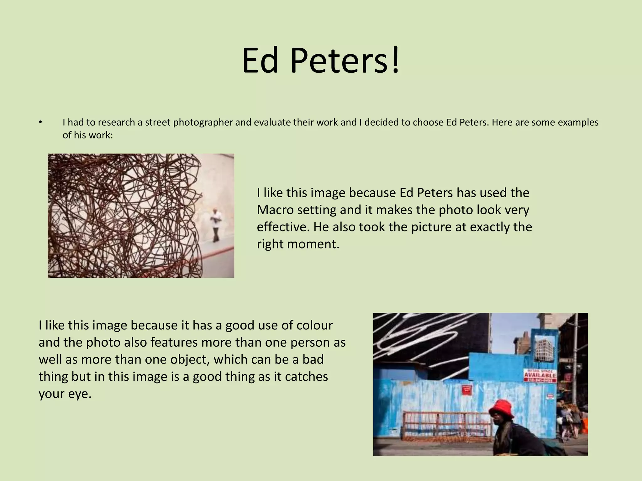 Ed Peters!
•   I had to research a street photographer and evaluate their work and I decided to choose Ed Peters. Here are some examples
    of his work:




                                               I like this image because Ed Peters has used the
                                               Macro setting and it makes the photo look very
                                               effective. He also took the picture at exactly the
                                               right moment.




I like this image because it has a good use of colour
and the photo also features more than one person as
well as more than one object, which can be a bad
thing but in this image is a good thing as it catches
your eye.
 