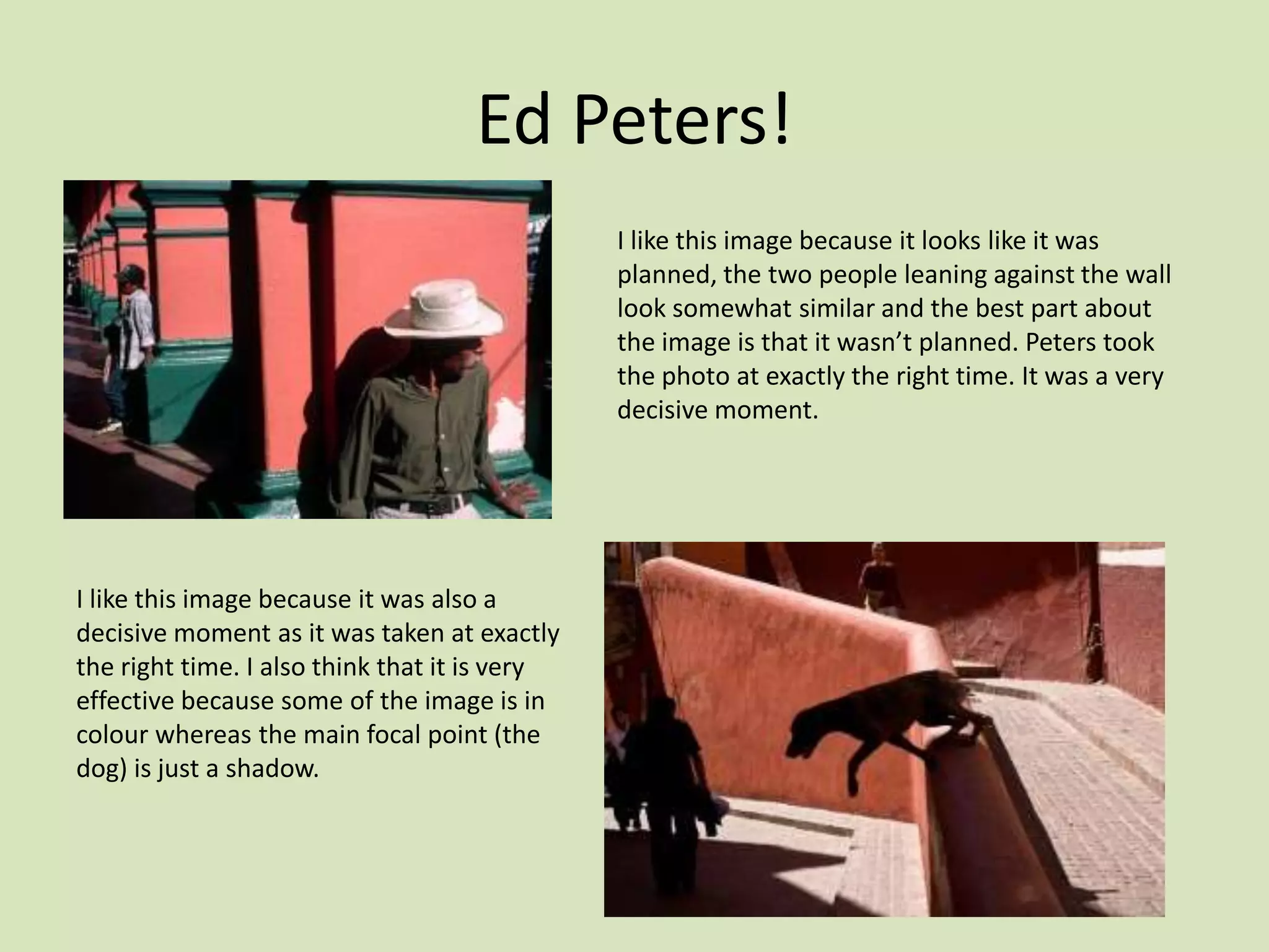 Ed Peters!
                                               I like this image because it looks like it was
                                               planned, the two people leaning against the wall
                                               look somewhat similar and the best part about
                                               the image is that it wasn’t planned. Peters took
                                               the photo at exactly the right time. It was a very
                                               decisive moment.




I like this image because it was also a
decisive moment as it was taken at exactly
the right time. I also think that it is very
effective because some of the image is in
colour whereas the main focal point (the
dog) is just a shadow.
 