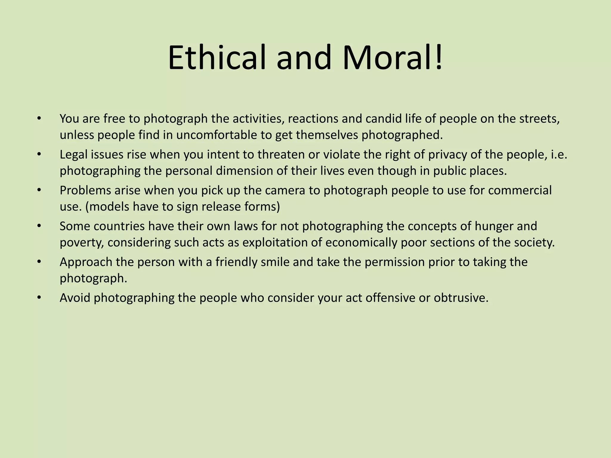 Ethical and Moral!
•   You are free to photograph the activities, reactions and candid life of people on the streets,
    unless people find in uncomfortable to get themselves photographed.
•   Legal issues rise when you intent to threaten or violate the right of privacy of the people, i.e.
    photographing the personal dimension of their lives even though in public places.
•   Problems arise when you pick up the camera to photograph people to use for commercial
    use. (models have to sign release forms)
•   Some countries have their own laws for not photographing the concepts of hunger and
    poverty, considering such acts as exploitation of economically poor sections of the society.
•   Approach the person with a friendly smile and take the permission prior to taking the
    photograph.
•   Avoid photographing the people who consider your act offensive or obtrusive.
 