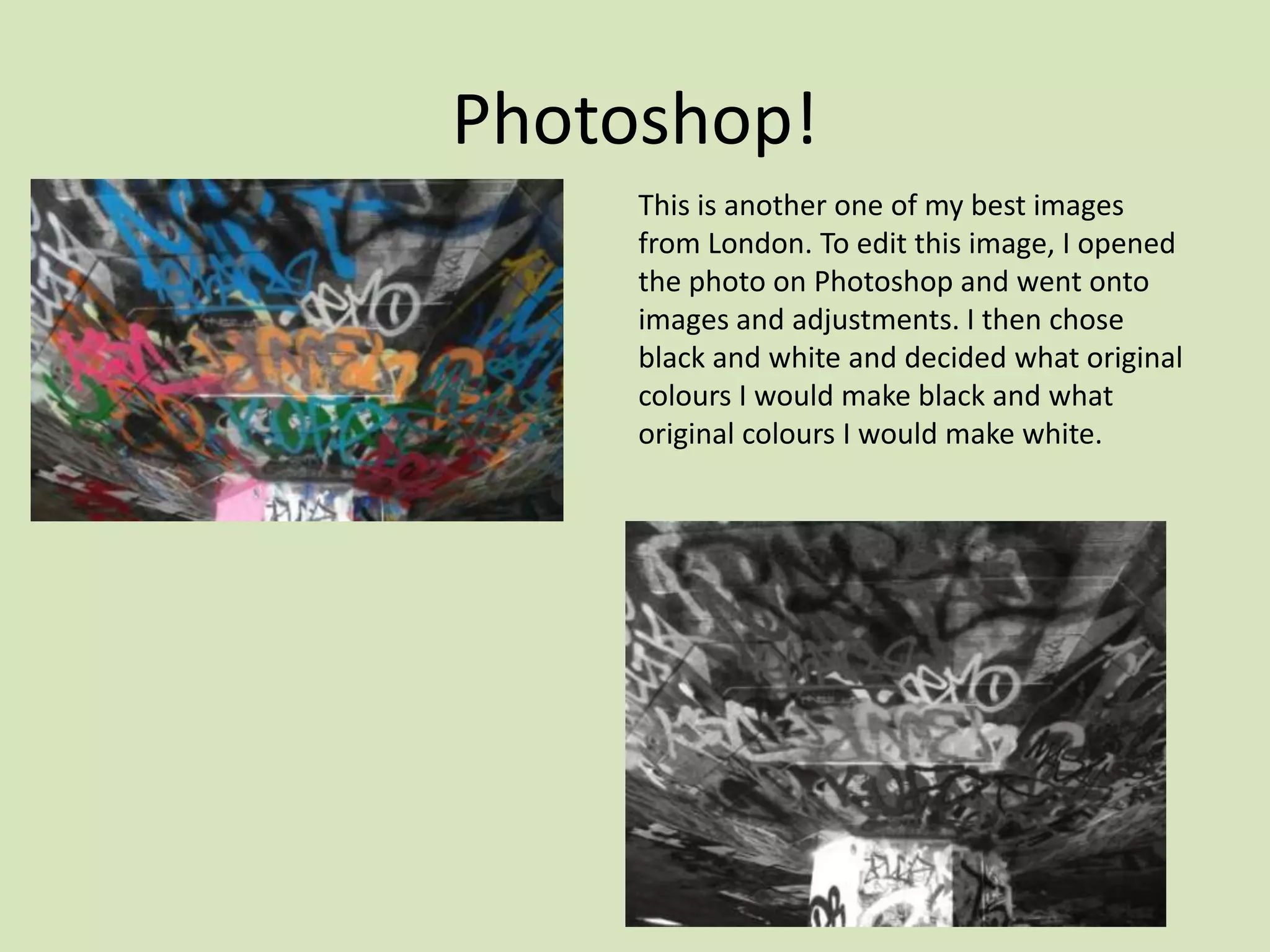 Photoshop!
     This is another one of my best images
     from London. To edit this image, I opened
     the photo on Photoshop and went onto
     images and adjustments. I then chose
     black and white and decided what original
     colours I would make black and what
     original colours I would make white.
 