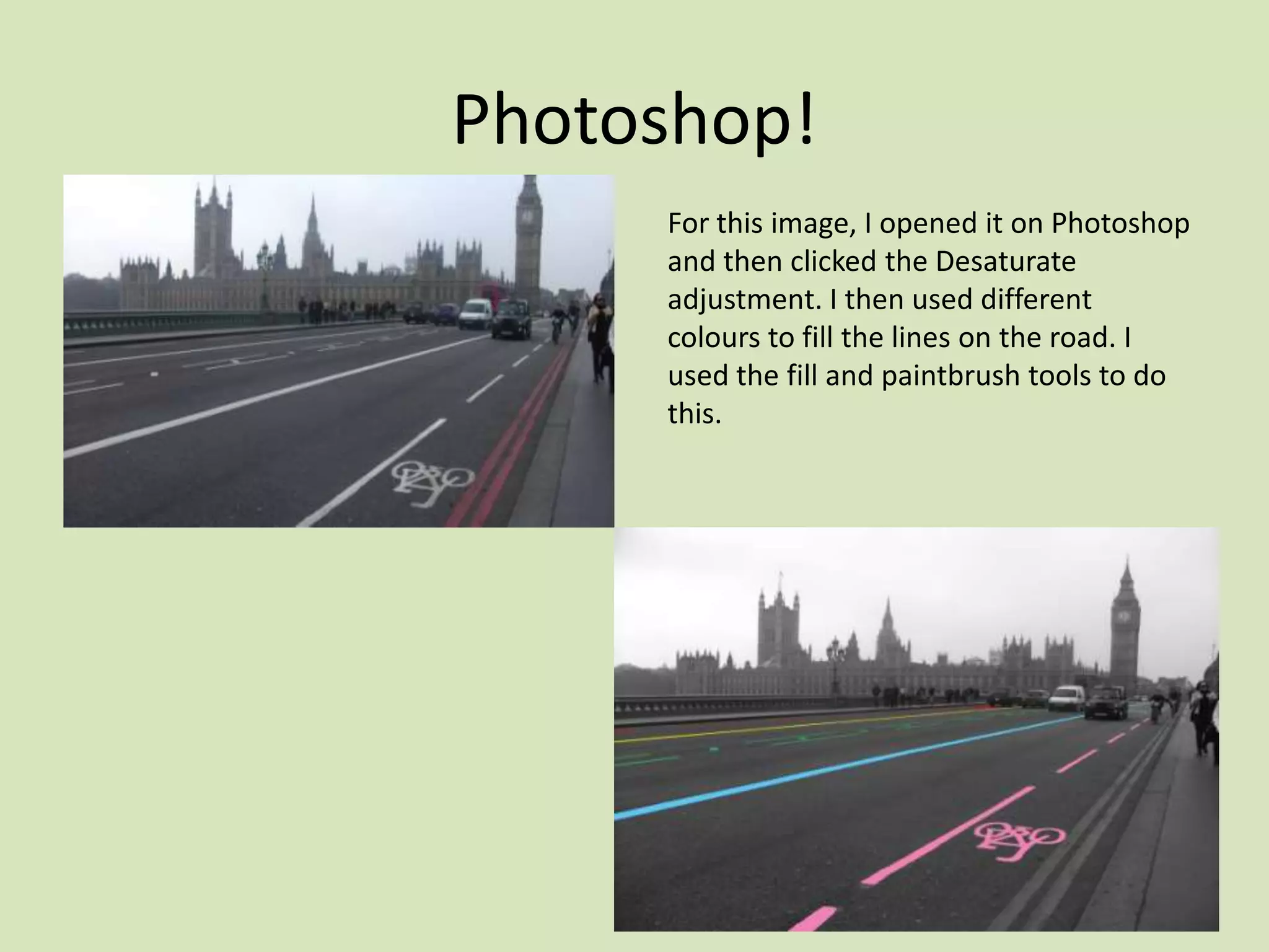 Photoshop!
     For this image, I opened it on Photoshop
     and then clicked the Desaturate
     adjustment. I then used different
     colours to fill the lines on the road. I
     used the fill and paintbrush tools to do
     this.
 
