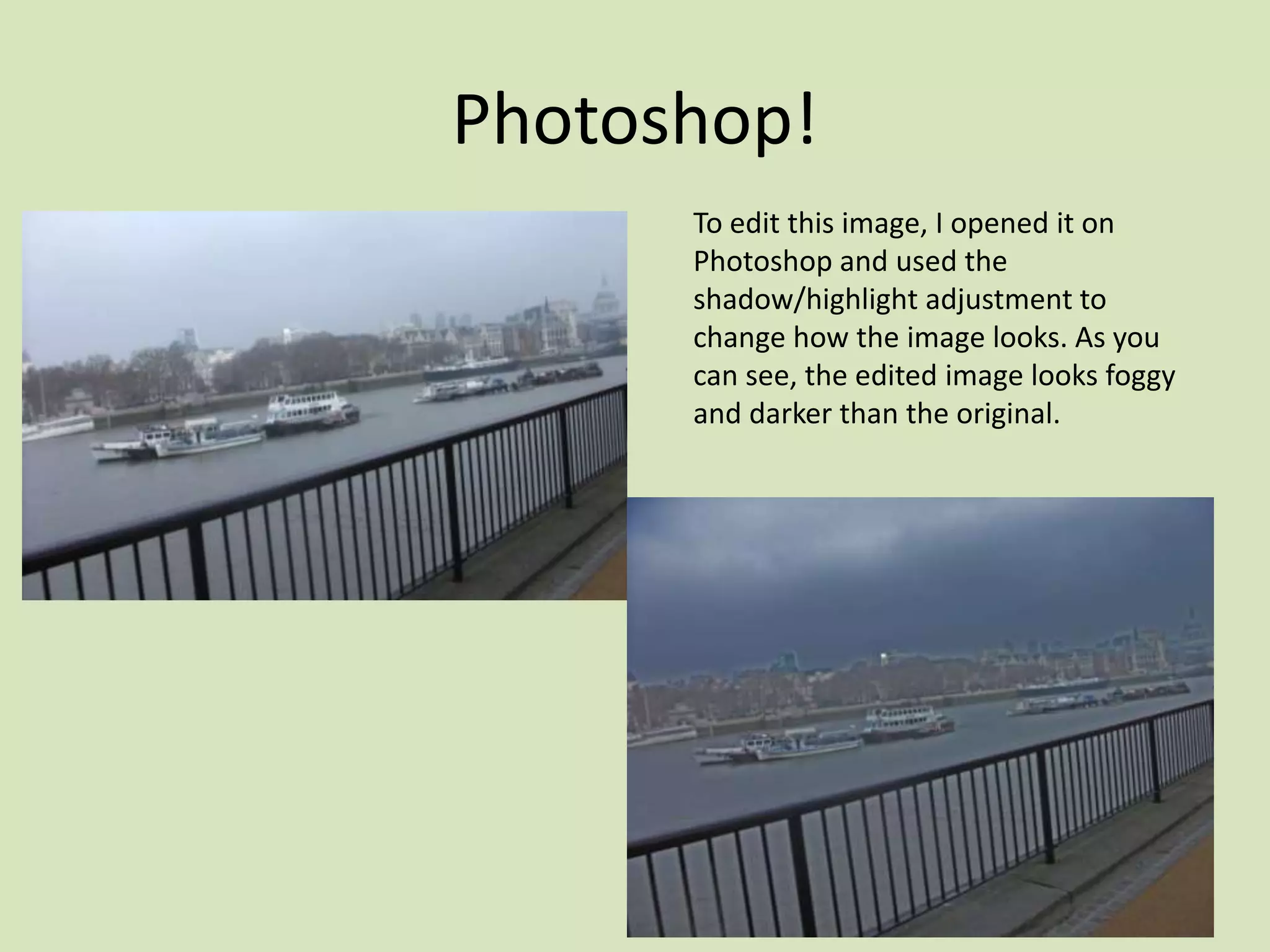 Photoshop!
      To edit this image, I opened it on
      Photoshop and used the
      shadow/highlight adjustment to
      change how the image looks. As you
      can see, the edited image looks foggy
      and darker than the original.
 