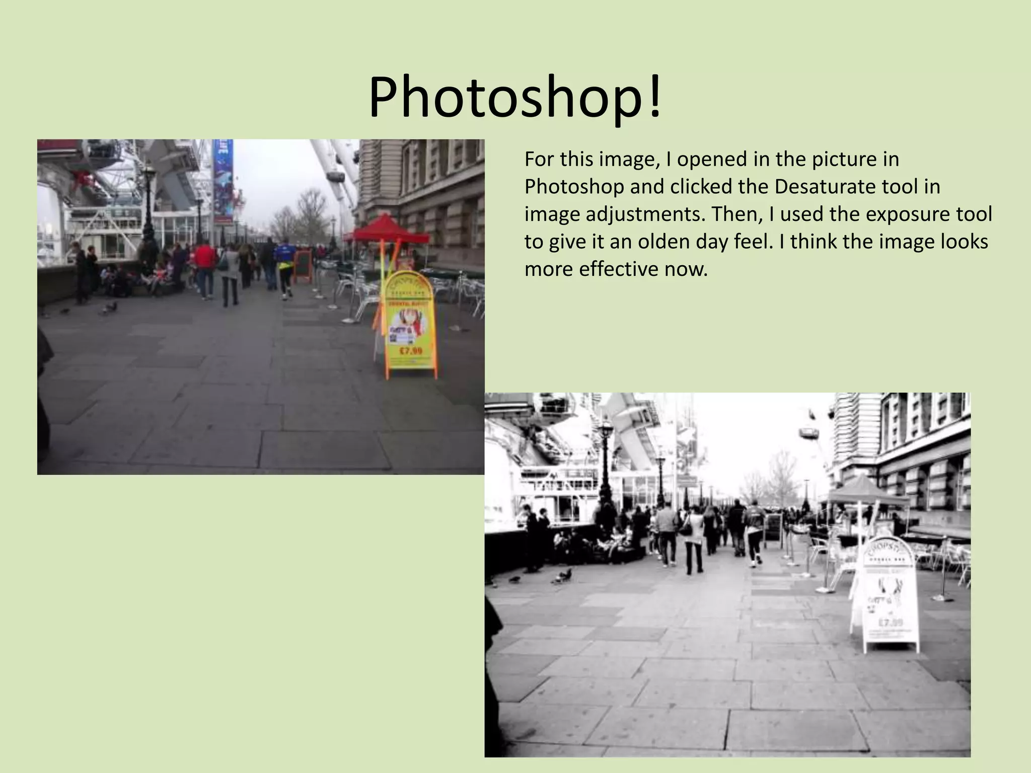 Photoshop!
     For this image, I opened in the picture in
     Photoshop and clicked the Desaturate tool in
     image adjustments. Then, I used the exposure tool
     to give it an olden day feel. I think the image looks
     more effective now.
 