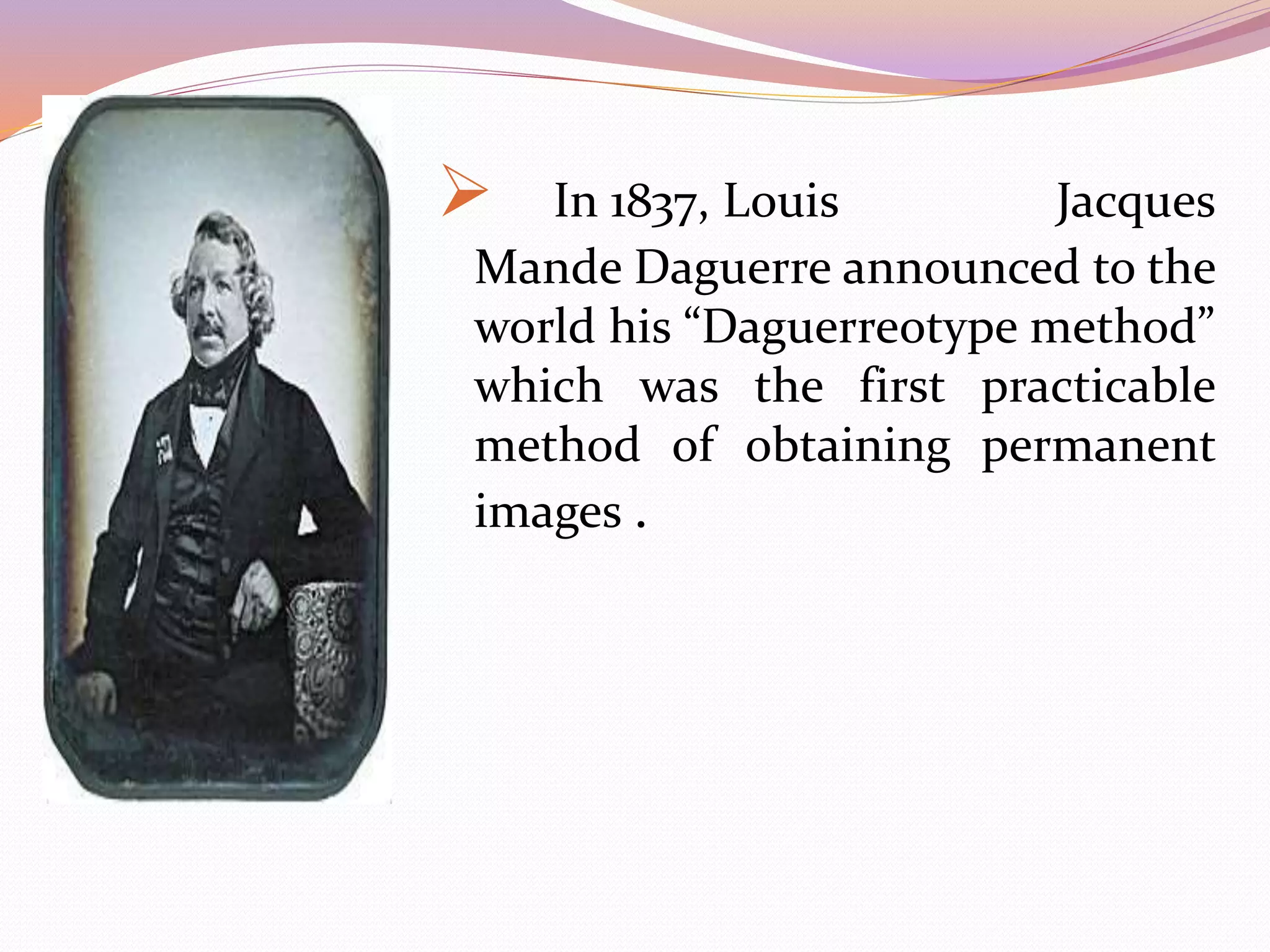  In 1837, Louis Jacques
Mande Daguerre announced to the
world his “Daguerreotype method”
which was the first practicable
method of obtaining permanent
images .
 