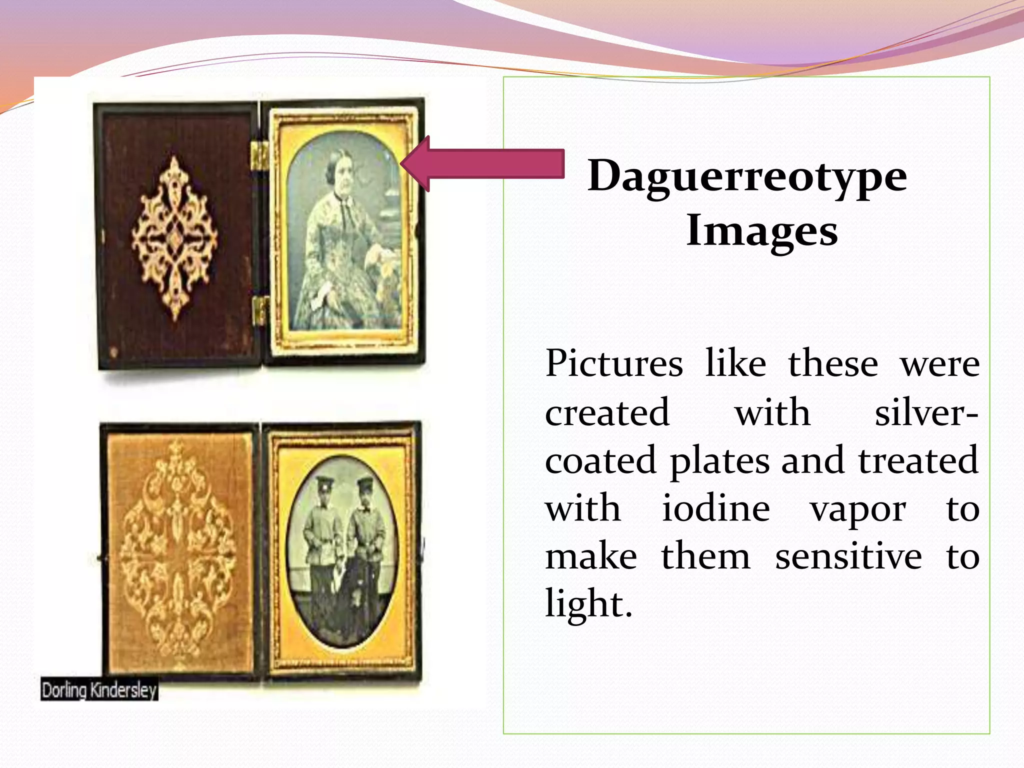 Daguerreotype
Images
Pictures like these were
created with silver-
coated plates and treated
with iodine vapor to
make them sensitive to
light.
 
