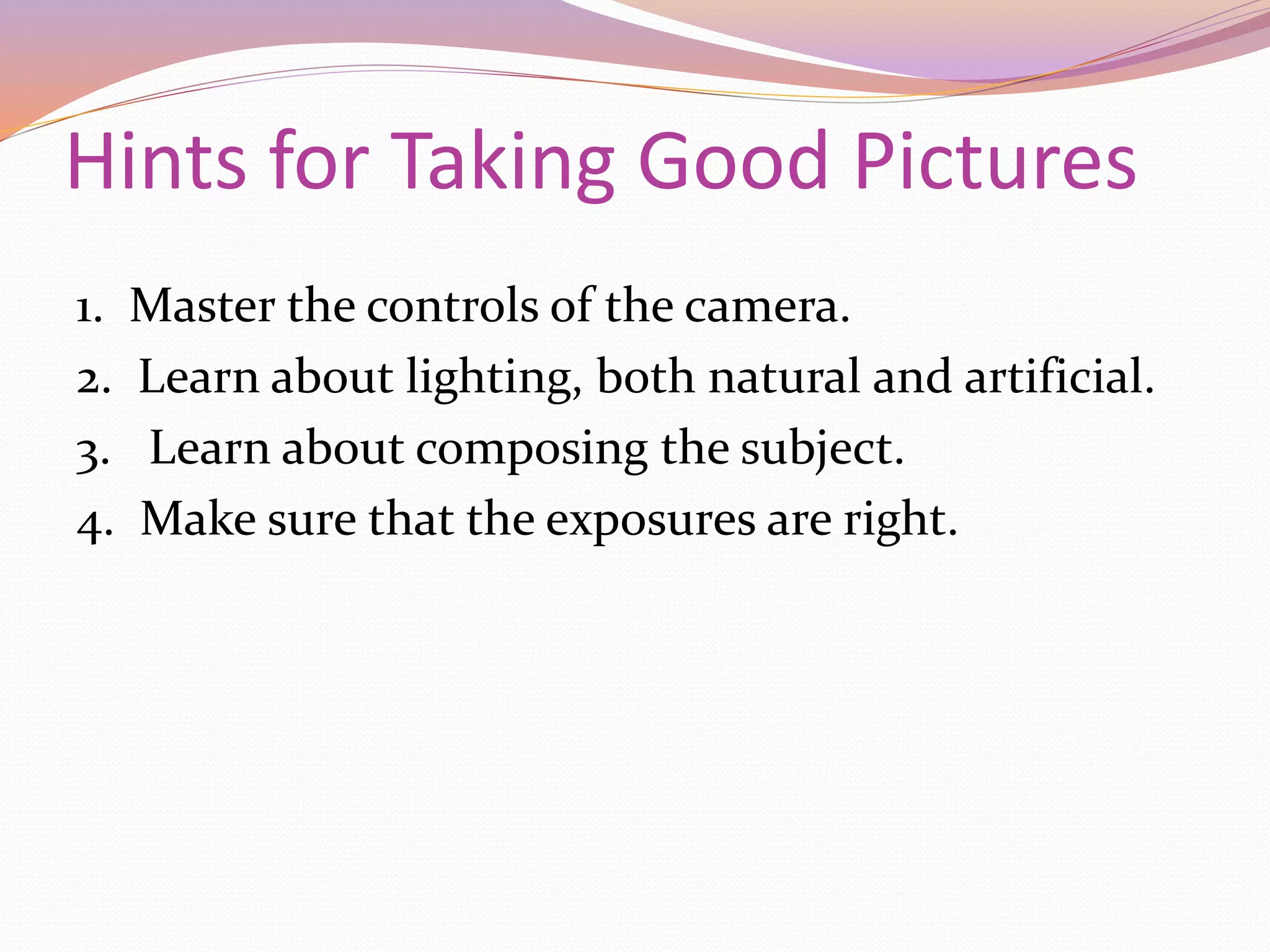 Hints for Taking Good Pictures
1. Master the controls of the camera.
2. Learn about lighting, both natural and artificial.
3. Learn about composing the subject.
4. Make sure that the exposures are right.
 