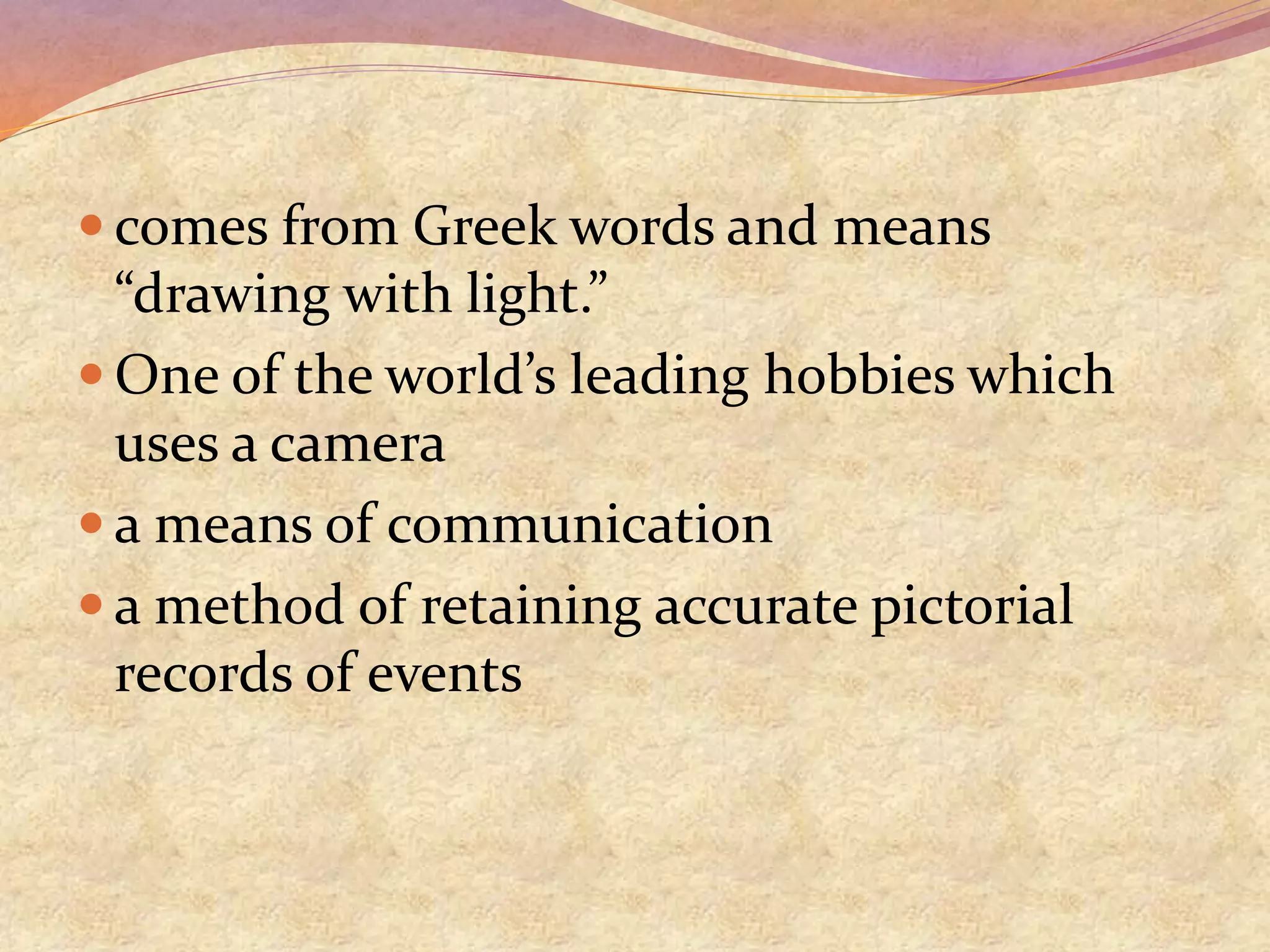  comes from Greek words and means
“drawing with light.”
 One of the world’s leading hobbies which
uses a camera
 a means of communication
 a method of retaining accurate pictorial
records of events
 