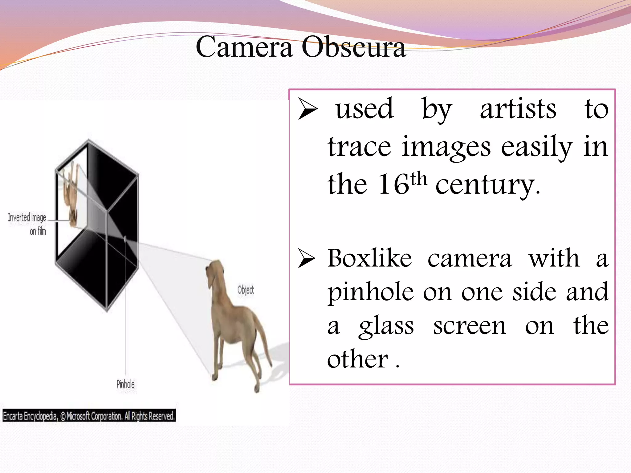  used by artists to
trace images easily in
the 16th century.
 Boxlike camera with a
pinhole on one side and
a glass screen on the
other .
Camera Obscura
 