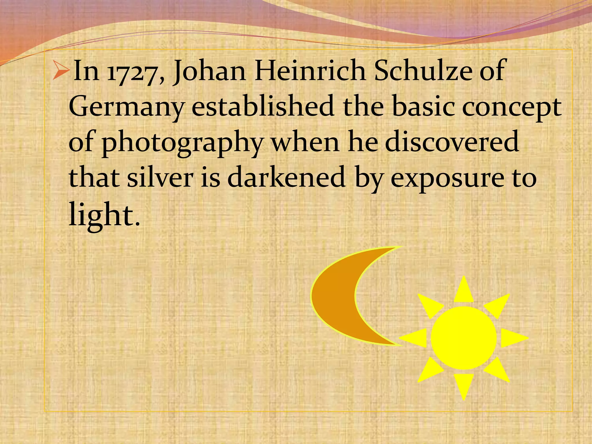 In 1727, Johan Heinrich Schulze of
Germany established the basic concept
of photography when he discovered
that silver is darkened by exposure to
light.
 