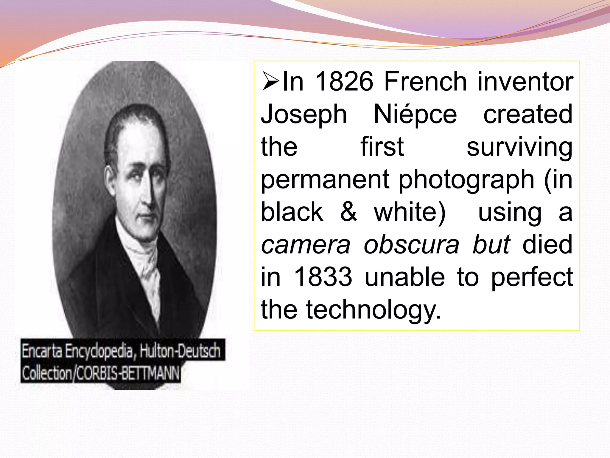 In 1826 French inventor
Joseph Niépce created
the first surviving
permanent photograph (in
black & white) using a
camera obscura but died
in 1833 unable to perfect
the technology.
 