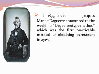  In 1837, Louis Jacques
Mande Daguerre announced to the
world his “Daguerreotype method”
which was the first practicable
method of obtaining permanent
images .
 