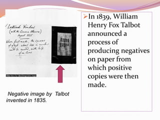 Negative image by Talbot
invented in 1835.
In 1839, William
Henry Fox Talbot
announced a
process of
producing negatives
on paper from
which positive
copies were then
made.
 