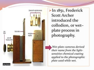 In 1851, Frederick
Scott Archer
introduced the
collodion, or wet–
plate process in
photography.
Wet-plate cameras derived
their name from the light-
sensitive chemical coating
applied to the photographic
plate used while wet.
 