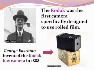 George Eastman –
invented the Kodak
box camera in 1888.
The Kodak was the
first camera
specifically designed
to use rolled film.
 