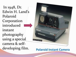 Polaroid Instant Camera
In 1948, Dr.
Edwin H. Land’s
Polaroid
Corporation
introduced
instant
photography
using a special
camera & self-
developing film.
 