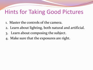 Hints for Taking Good Pictures
1. Master the controls of the camera.
2. Learn about lighting, both natural and artificial.
3. Learn about composing the subject.
4. Make sure that the exposures are right.
 
