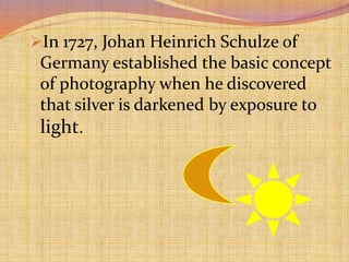 In 1727, Johan Heinrich Schulze of
Germany established the basic concept
of photography when he discovered
that silver is darkened by exposure to
light.
 