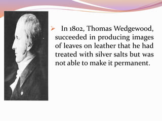  In 1802, Thomas Wedgewood,
succeeded in producing images
of leaves on leather that he had
treated with silver salts but was
not able to make it permanent.
 