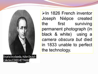 In 1826 French inventor
Joseph Niépce created
the first surviving
permanent photograph (in
black & white) using a
camera obscura but died
in 1833 unable to perfect
the technology.
 