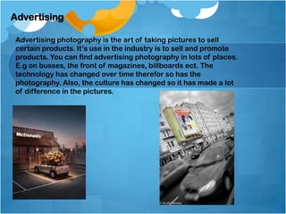 Advertising
Advertising photography is the art of taking pictures to sell
certain products. It’s use in the industry is to sell and promote
products. You can find advertising photography in lots of places.
E.g on busses, the front of magazines, billboards ect. The
technology has changed over time therefor so has the
photography. Also, the culture has changed so it has made a lot
of difference in the pictures.
 