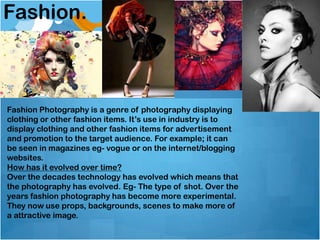 Fashion.
Fashion Photography is a genre of photography displaying
clothing or other fashion items. It’s use in industry is to
display clothing and other fashion items for advertisement
and promotion to the target audience. For example; it can
be seen in magazines eg- vogue or on the internet/blogging
websites.
How has it evolved over time?
Over the decades technology has evolved which means that
the photography has evolved. Eg- The type of shot. Over the
years fashion photography has become more experimental.
They now use props, backgrounds, scenes to make more of
a attractive image.
 
