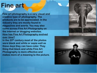 Fine art
Fine art photography is a very visual and
creative type of photography. The
products are to be appreciated. In the
industry they are mostly found in
magazines and averts. You may also
come across Fine Art Photography on
the internet or blogging websites.
How has Fine Art Photography evolved
over time?
In the 20th century most of the photos
were black and white or sepia well as
these days they can have color. They
thing that black and white Fine Art
Photography is more effective and
makes more of a meaning to the picture.
 