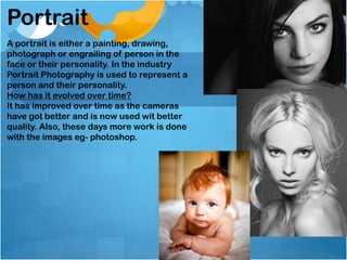 Portrait
A portrait is either a painting, drawing,
photograph or engrailing of person in the
face or their personality. In the industry
Portrait Photography is used to represent a
person and their personality.
How has it evolved over time?
It has improved over time as the cameras
have got better and is now used wit better
quality. Also, these days more work is done
with the images eg- photoshop.
 