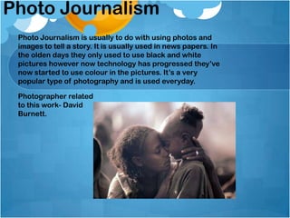 Photo Journalism
Photo Journalism is usually to do with using photos and
images to tell a story. It is usually used in news papers. In
the olden days they only used to use black and white
pictures however now technology has progressed they’ve
now started to use colour in the pictures. It’s a very
popular type of photography and is used everyday.
Photographer related
to this work- David
Burnett.
 