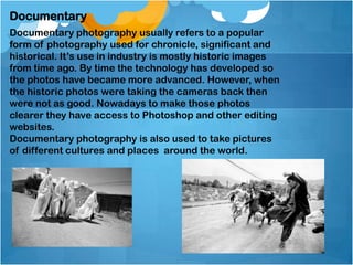 Documentary
Documentary photography usually refers to a popular
form of photography used for chronicle, significant and
historical. It’s use in industry is mostly historic images
from time ago. By time the technology has developed so
the photos have became more advanced. However, when
the historic photos were taking the cameras back then
were not as good. Nowadays to make those photos
clearer they have access to Photoshop and other editing
websites.
Documentary photography is also used to take pictures
of different cultures and places around the world.
 