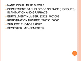  NANE: DISHA. DILIP. BISWAS.
 DEPARTMENT: BACHELOR OF SCIENCE (HONOURS)
IN ANIMATION AND GRAPHACS.
 ENROLLMENT NUMBER: 2212214003009
 REGISTRATION NUMBER: 220030100060
 SUBJECT: PHOTOGRAPHY
 SEMESTER: MID-SEMESTER
 