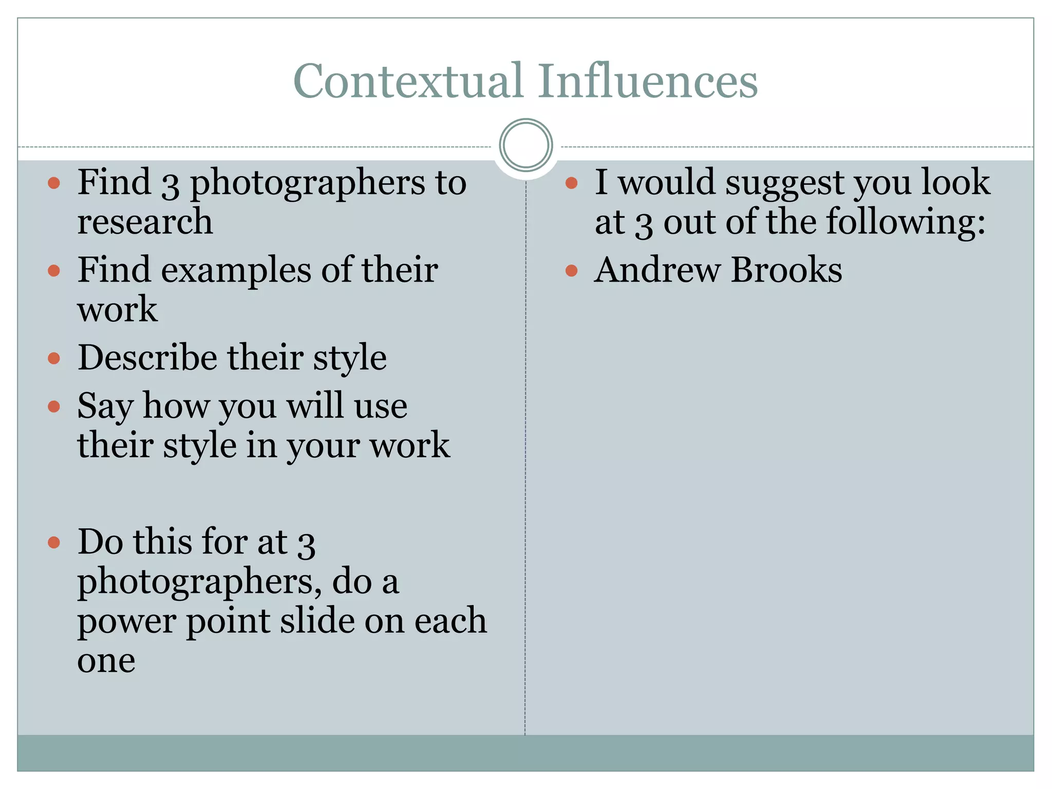 Contextual Influences
 Find 3 photographers to
research
 Find examples of their
work
 Describe their style
 Say how you will use
their style in your work
 Do this for at 3
photographers, do a
power point slide on each
one
 I would suggest you look
at 3 out of the following:
 Andrew Brooks
 