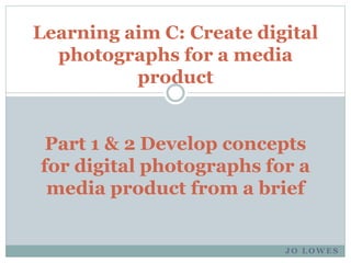 J O L O W E S
Learning aim C: Create digital
photographs for a media
product
Part 1 & 2 Develop concepts
for digital photographs for a
media product from a brief
 