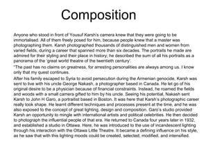 Composition
Anyone who stood in front of Yousuf Karsh’s camera knew that they were going to be
immortalised. All of them freely posed for him, because people knew that a master was
photographing them. Karsh photographed thousands of distinguished men and women from
varied fields, during a career that spanned more than six decades. The portraits he made are
admired for their styling and their place in history; he described the sum of all his portraits as a
panorama of the ‘great world theatre of the twentieth century’.
“The past has no claims on greatness, for arresting personalities are always among us. I know
only that my quest continues.
After his family escaped to Syria to avoid persecution during the Armenian genocide, Karsh was
sent to live with his uncle George Nakash, a photographer based in Canada. He let go of his
original desire to be a physician because of financial constraints. Instead, he roamed the fields
and woods with a small camera gifted to him by his uncle. Seeing his potential, Nakash sent
Karsh to John H Garo, a portraitist based in Boston. It was here that Karsh’s photographic career
really took shape. He learnt different techniques and processes present at the time, and he was
also exposed to the concept of great lighting, design and composition. Garo’s studio provided
Karsh an opportunity to mingle with international artists and political celebrities. He then decided
to photograph the influential people of that era. He returned to Canada four years later in 1932,
and established a studio in Ottawa. Here, he was introduced to the use of incandescent lighting
through his interaction with the Ottawa Little Theatre. It became a defining influence on his style,
as he saw that with this lighting moods could be created, selected, modified, and intensified.
 