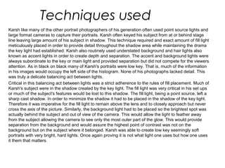 Techniques used
Karsh like many of the other portrait photographers of his generation often used point source lights and
large format cameras to capture their portraits. Karsh often keyed his subject from at or behind stage
line leaving large amount of his subject in shadow. This technique required and exact amount of fill light
meticulously placed in order to provide detail throughout the shadow area while maintaining the drama
the key light had established. Karsh also routinely used understated background and hair lights also
known as accent lights in order to create depth and separation. The accent and background lights were
always subordinate to the key or main light and provided separation but did not compete for the viewers
attention. As in black on black many of Karsh's portraits were low key. That is, much of the information
in his images would occupy the left side of the histogram. None of his photographs lacked detail. This
was truly a delicate balancing act between lights.
Critical in this balancing act between lights was a strict adherence to the rules of fill placement. Much of
Karsh's subject were in the shadow created by the key light. The fill light was very critical in his set ups
or much of the subject's features would be lost to this shadow. The fill light, being a point source, left a
sharp cast shadow. In order to minimize the shadow it had to be placed in the shadow of the key light.
Therefore it was imperative for the fill light to remain above the lens and to closely approach but never
cross the axis of the picture. Similarly, the background light had to be placed so the brightest spot was
actually behind the subject and out of view of the camera. This would allow the light to feather away
from the subject allowing the camera to see only the most outer part of the glow. This would provide
separation from the background and would assure the highest point of contrast was not on the
background but on the subject where it belonged. Karsh was able to create low key seemingly soft
portraits with very bright, hard lights. Once again proving it is not what light one uses but how one uses
it them that matters.
 
