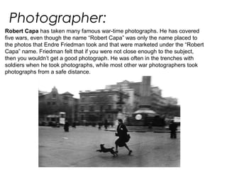 Photographer:
Robert Capa has taken many famous war-time photographs. He has covered
five wars, even though the name “Robert Capa” was only the name placed to
the photos that Endre Friedman took and that were marketed under the “Robert
Capa” name. Friedman felt that if you were not close enough to the subject,
then you wouldn’t get a good photograph. He was often in the trenches with
soldiers when he took photographs, while most other war photographers took
photographs from a safe distance.
 