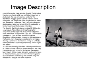 Image Description
In early September 1936, with the Spanish Civil War less
than two months old, a 22 year-old Robert Capa took a
photograph that was to become a symbol of the
Republican struggle against General Franco's fascist
insurgents. The story of the iconic image that both made
and, years later, challenged Capa's reputation as a war
photographer, is just one strand of his life explored in a
timely new show at the Barbican in London.
The Spanish Civil War broke out on July 19 1936 and in
early August, Robert Capa and his photographer
companion (and lover) Gerda Taro arrived in Spain to
cover the events. In September, Capa and Taroíarrived in
the village of Cerro Muriano near Círdoba where
Republican militiamen were mouting an offensive against
the fascists. Here the pair produced a series of images
showing a small band of militiamen posing on a hillside,
holding their rifles up defiantly and running across ridges
and gulleys.
As Capa was watching one of the soldiers (later identified
as Federico Borrell García) a stray bullet struck and killed
the militiaman right in front of his camera. Two weeks
later, Capa's striking image, alongside another shot taken
on the same hillside, appeared in the French magazine,
Vu, in an emotive photo-essay that aimed to bring the
Republican's struggle to a wider audience.
 