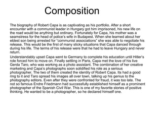 Composition
The biography of Robert Capa is as captivating as his portfolio. After a short
encounter with a communist leader in Hungary got him imprisoned, his new life on
the road would be anything but ordinary. Fortunately for Capa, his mother was a
seamstress for the head of police’s wife in Budapest. When she learned about her
eldest son being arrested for “communist associations” she was able to negotiate his
release. This would be the first of many sticky situations that Capa danced through
during his life. The terms of his release were that he had to leave Hungary and never
return.
Understandably upset Capa went to Germany to complete his education until Hitler’s
role forced him to move on. Finally settling in Paris, Capa met the love of his live
Gerda Taro, who was working as a photo assistant. The combination of her creative
marketing and Capa’s photographs soon solidified his role as a serious
photographer. The two of them created the identity of Robert Capa. Its had a good
ring to it and Taro spread his images all over town, talking up his genius to the
photography editors. Even after they were confronted for fraud, it was too late. The
not so famous Endre Friedmann had successfully established himself as a prominent
photographer of the Spanish Civil War. This is one of my favorite stories of positive
thinking. He wanted to be a photographer, so he declared himself one.
 