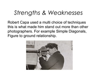 Strengths & Weaknesses
Robert Capa used a multi choice of techniques
this is what made him stand out more than other
photographers. For example Simple Diagonals,
Figure to ground relationship.
 