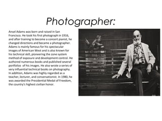 Photographer:
Ansel Adams was born and raised in San
Francisco. He took his first photograph in 1916,
and after training to become a concert pianist, he
changed directions and became a photographer.
Adams is mainly famous for his spectacular
images of American West and is also known for
his technical skill, pioneering the zone system
method of exposure and development control. He
authored numerous books and published several
portfolios of his images. He also wrote a series of
very influential technical books on photography.
In addition, Adams was highly regarded as a
teacher, lecturer, and conservationist. In 1980, he
was awarded the Presidential Medal of Freedom,
the country's highest civilian honor.
 