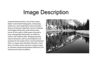 Image Description
Yosemite National Park is one of the United
States' most breath-taking parks, showcasing
California's most magnificent natural wonders.
Dozens of dramatic waterfalls, serene meadows,
and lengthy hiking trails make almost every
corner of this nearly 1,200-square mile park a
truly unforgettable destination to California
visitors and residents alike. Merging exquisite
natural attractions with accommodations and
activities for the whole family, Yosemite National
Park is a unique oasis that gives the park's more
than 3.5 million visitors per year a chance to get
an intimate and personal glimpse California's rich
historical and natural tradition.
 