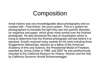 Composition
Ansel Adams was very knowledgeable about photography and co-
created with , Fred Archer, the zone system. This is a system for
photographers to translate the light they see into specific densities
on negatives and paper, which gives more control over the finished
photograph. He also pioneered the idea of visualization which is
trying to determine how the finished photograph will look before it is
exposed. Ansel's received many awards for his work including three
Guggenheim fellowships, election as a fellow of the American
Academy of Arts and Science, the Presidential Medal of Freedom,
awarded by Jimmy Carter in 1980, and 2007 he was posthumously
inducted to the California Museum for History, Women and the Arts
by California Governor Arnold Schwarzenegger.
 