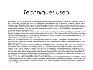 Techniques used
Ansel Adams was an early proponent of "Straight Photography" as championed by Paul Strand. This meant that instead of
soft focus or hand treatments, the photographs were clear, sharply focused, and an attempt to show what the artist saw at
the actual scene. To do this, Adams used the typical photographic equipment of his day: view cameras with large-format
negatives at 4x5 inches, 5x7 inches, 8x10 inches or even 11x14 images. Even though photographic equipment evolved to be
smaller, lighter and easier to use with the 35mm cameras beginning in the late 1930s, Adams stayed mostly with large-
format view cameras throughout his life.
One reason for this is that with view cameras, the relationship between the plane of the lens and the plane of the film can be
adjusted, giving the photographer some control over near- and far-ground focus. Also, composition is somewhat easier since
the ground glass is large. And of course one huge advantage of the larger formats is super detail with very little grain - very
important considering the film emulsions of the day.
Adams was part of a group called "F64" including Edward Weston and Imogen Cunningham, where they believed in
everything in the image being in focus. They achieved this by using small apertures (thus the name) thus providing a lot of
depth of field in focus.
Additionally, Adams began experimenting with filters in the 1920s to render different parts of the scene more closely to how
he visualized them. For instance, he pioneered the use of a red filter to darken blue skies in his photos, giving contrast
between the sky and the clouds, for instance. Along with this, he adopted the technique for exposure, development, and
printing known as the "Zone System" which is a way of carefully controlling tonal values to achieve the widest range of light
and dark in his prints, despite the very limited range available in printing paper. Although he did not invent this system, he
has been associated with it for many decades, and he has written books on the subject (his three-part set on photography)
that have become the bible for many generations of photographers.
Finally, he was very patient and deliberate in his selection of subjects and the timing with which he used to take the pictures.
I have heard it said that "he did not photograph landscapes as much as he photographed the weather." (paraphrased). His
"C learning Storm, Yosemite Valley" photo, for instance, would not be nearly as dramatic without the clearing fog with the
snow on the ground.
 