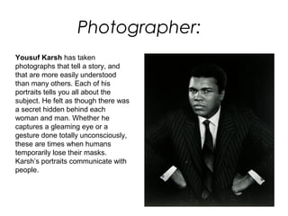 Photographer:
Yousuf Karsh has taken
photographs that tell a story, and
that are more easily understood
than many others. Each of his
portraits tells you all about the
subject. He felt as though there was
a secret hidden behind each
woman and man. Whether he
captures a gleaming eye or a
gesture done totally unconsciously,
these are times when humans
temporarily lose their masks.
Karsh’s portraits communicate with
people.
 