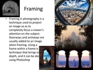 Framing
• Framing in photography is a
technique used to project
an image so as to
completely focus a viewer's
attention on the subject.
Doorways and archways are
usually added to an image
when framing. Using a
frame within a frame is a
technique that brings out
depth, and it can be done
using Photoshop
 