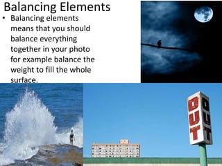 Balancing Elements
• Balancing elements
means that you should
balance everything
together in your photo
for example balance the
weight to fill the whole
surface.
 