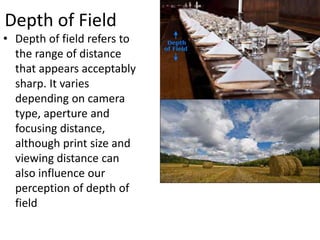 Depth of Field
• Depth of field refers to
the range of distance
that appears acceptably
sharp. It varies
depending on camera
type, aperture and
focusing distance,
although print size and
viewing distance can
also influence our
perception of depth of
field
 